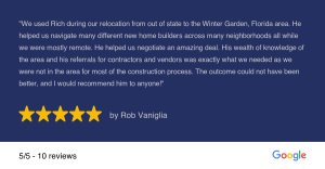 "We used Rich during our relocation from out of state to the Winter Garden, Florida area. He helped us navigate many different new home builders across many neighborhoods all while we were mostly remote. He helped us negotiate an amazing deal. His wealth of knowledge of the area and his referrals for contractors and vendors was exactly what we needed as we were not in the area for most of the construction process. The outcome could not have been better, and I would recommend him to anyone!" 5/5-10 reviews by Rob Vaniglia Google