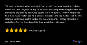 "Rich noto is the best realtor you'll find in the central Florida area. I saw his YouTube videos, and i was delighted the way he explained everything. Made an appointment. He showed me a lot of home community options that fit my budget. The best thing is that he is more than a realtor, also he is a licensed inspector and help me to see all the little details or concerns during the building and inspection points. I believe this realtor is available 24/7, every time i texted him, i got a reply back right away." 5/5-10 reviews by Jose Puyosa Google